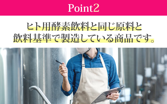 ヒト用酵素飲料と同じ原料と飲料基準で製造している商品です。